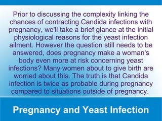 Pregnancy and Yeast Infection
Prior to discussing the complexity linking the
chances of contracting Candida infections with
pregnancy, we'll take a brief glance at the initial
physiological reasons for the yeast infection
ailment. However the question still needs to be
answered, does pregnancy make a woman's
body even more at risk concerning yeast
infections? Many women about to give birth are
worried about this. The truth is that Candida
infection is twice as probable during pregnancy
compared to situations outside of pregnancy.
 