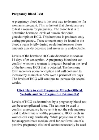 Pregnancy Blood Test

A pregnancy blood test is the best way to determine if a
woman is pregnant. This is the test that physicians use
to test a woman for pregnancy. The blood test is to
determine hormone levels of human chorionic
gonadotropin or HCG. This hormone is produced only
during pregnancy. Trace amounts may be found in the
blood stream briefly during ovulation however those
amounts quickly decrease and are usually undetectable.

Levels of the hormone HCG are detectable as soon as
11 days after conception. A pregnancy blood test can
confirm whether a woman is pregnant based on the level
of the hormone HCG that is detected. The hormone
level increases upon conception and will continue to
increase by as much as 50% over a period of six days.
The levels of HCG will continue to increase for several
weeks.

   Click Here to visit Pregnancy Miracle Official
     Website and Get Pregnant in 2-4 months!

Levels of HCG as determined by a pregnancy blood test
can be a complicated issue. The test can be used to
confirm a pregnancy however it is not the sole measure
used to determine a healthy pregnancy. HCG levels in
women can vary drastically. While physicians do look
for an approximate median level for confirmation of a
positive pregnancy this level cannot necessarily be used
 