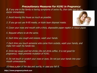 Precautionary Measures For H1N1 in Pregnancy: 1 .  If any one in the family is having symptoms of swine flu, then take him to the doctor immediately. 2. Avoid leaving the house as much as possible. 3. If you go out use N-95 masks, or triple layer disposal masks. 4. Cover your nose and mouth with a thick, disposable paper napkin or tissue paper. 5. Request others to do the same. 6. Each time you cough and sneeze, wash your hands. 7. Each time you touch someone who came from outside, wash your hands, and make him wash his hands too. 8. Drink tea soups and hot drinks (Do not drink coffee. It is not good for pregnancy). Heat prevents mutation of H1N1. 9. Do not touch or scratch your nose or eyes. Do not put your hands into your mouth unnecessarily. 10.Have a plan of the dos and don’ts, in case you fall ill. http://www.pregnancycheck.com 