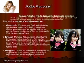 Carrying Multiples:-Triplets, Quadruplets, Quintuplets, Sextuplets : Multiple pregnancies occur when the uterus nurtures more than one fetus. Giving birth to twins is the most common form of multiple pregnancies. In human, multiple pregnancies are very rare. http://www.pregnancycheck.com There are three  subtypes of multiple pregnancies: Monozygotic : When one zygote (egg), splits into two or more embryos. Monozygotic pregnancy gives birth to identical twins, of the same sex, as all the embryos are carrying the same genetic material from one single zygote. These twins are maternal twins. 2.  Dizygotic:  When more than one ovum is released during the menstrual cycle, and each one of them are then fertilized by more than one sperm, it gives birth to dizygotic twines. These twins are genetically different from one another, and can also have different sex; they are also caller fraternal twins. 3.  Polyzygotic : This case is a combination of monozygotic and dizygotic twins. It is a very rare process. Most multiple pregnancies are a result of polyzygotic phenomenon. Multiple Pregnancies  