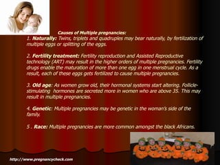 Causes of Multiple pregnancies: 1.  Naturally:  Twins, triplets and quadruples may bear naturally, by fertilization of multiple eggs or splitting of the eggs.  2.  Fertility treatment:  Fertility reproduction and Assisted Reproductive technology (ART) may result in the higher orders of multiple pregnancies. Fertility drugs enable the maturation of more than one egg in one menstrual cycle. As a result, each of these eggs gets fertilized to cause multiple pregnancies.   3.  Old age : As women grow old, their hormonal systems start altering. Follicle-stimulating  hormones are secreted more in women who are above 35. This may result in multiple pregnancies.  4.  Genetic : Multiple pregnancies may be genetic in the woman’s side of the family.  5 .  Race:  Multiple pregnancies are more common amongst the black Africans.   http://www.pregnancycheck.com 