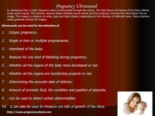 Pregnancy Ultrasound In ultrasound scan, a high frequency wave is transmitted through the uterus. The hard tissue and bones of the fetus reflects these sound waves. The receiver receives these reflected sound waves and the computer converts this information into an image. The image is a mixture of white, gray and black shades, depending on the intensity of reflected wave. Many scanners today generate colored 3D images.  Ultrasounds can be used for the detection of   1.  Ectopic pregnancy.  2.  Single or twin or multiple pregnanacies. 3.  Heartbeat of the baby.  4.  Reasons for any kind of bleeding during pregnancy. 5.  Whether all the organs of the baby have developed or not.  6.  Whether all the organs are functioning properly or not.  7.  Determining the accurate date of delivery.  8.  Amount of amniotic fluid, the condition and position of placenta.  9.  Can be used to detect certain abnormalities.  10.  It can also be used to measure the rate of growth of the fetus.  http://www.pregnancycheck.com 