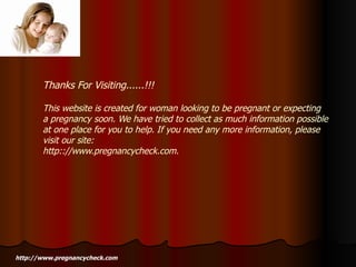 Thanks For Visiting......!!!  This website is created for woman looking to be pregnant or expecting a pregnancy soon. We have tried to collect as much information possible at one place for you to help. If you need any more information, please visit our site:  http:://www.pregnancycheck.com. http://www.pregnancycheck.com 