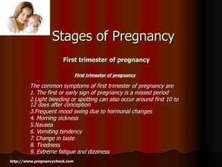 First trimester of pregnancy   The common symptoms of first trimester of pregnancy are 1. The first or early sign of pregnancy is a missed period 2.Light bleeding or spotting can also occur around first 10 to 12 days after conception 3.Frequent mood swing due to hormonal changes 4. Morning sickness 5.Nausea 6. Vomiting tendency 7. Change in taste 8. Tiredness 9. Extreme fatigue and dizziness Stages of Pregnancy First trimester of pregnancy   http://www.pregnancycheck.com 
