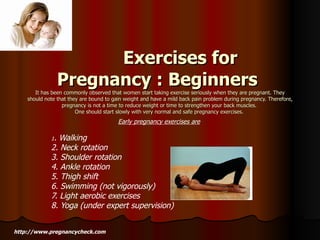    Exercises for Pregnancy : Beginners   It has been commonly observed that women start taking exercise seriously when they are pregnant. They should note that they are bound to gain weight and have a mild back pain problem during pregnancy. Therefore, pregnancy is not a time to reduce weight or time to strengthen your back muscles.  One should start slowly with very normal and safe pregnancy exercises.  Early pregnancy exercises are   1 . Walking 2. Neck rotation 3. Shoulder rotation 4. Ankle rotation 5. Thigh shift 6. Swimming (not vigorously) 7. Light aerobic exercises 8. Yoga (under expert supervision) http://www.pregnancycheck.com 