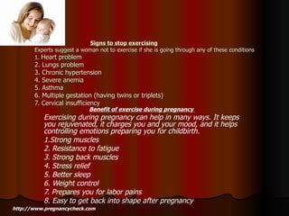 Signs to stop exercising Experts suggest a woman not to exercise if she is going through any of these conditions 1.  Heart problem 2. Lungs problem 3. Chronic hypertension 4. Severe anemia 5. Asthma 6. Multiple gestation (having twins or triplets) 7. Cervical insufficiency Benefit of exercise during pregnancy   Exercising during pregnancy can help in many ways. It keeps you rejuvenated, it charges you and your mood, and it helps controlling emotions preparing you for childbirth.  1.Strong muscles 2. Resistance to fatigue 3. Strong back muscles 4. Stress relief 5. Better sleep 6. Weight control 7. Prepares you for labor pains 8. Easy to get back into shape after pregnancy http://www.pregnancycheck.com 
