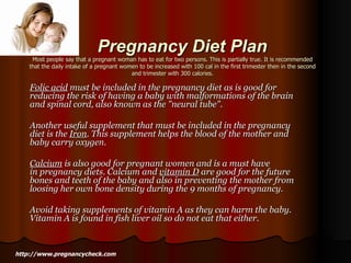 Pregnancy Diet Plan Most people say that a pregnant woman has to eat for two persons. This is partially true. It is recommended that the daily intake of a pregnant women to be increased with 100 cal in the first trimester then in the second and trimester with 300 calories. Folic acid  must be included in the pregnancy diet as is good for reducing the risk of having a baby with malformations of the brain and spinal cord, also known as the "neural tube".   Another useful supplement that must be included in the pregnancy diet is the  Iron . This supplement helps the blood of the mother and baby carry oxygen.   Calcium  is also good for pregnant women and is a must have in pregnancy diets. Calcium and  vitamin D  are good for the future bones and teeth of the baby and also in preventing the mother from loosing her own bone density during the 9 months of pregnancy.  Avoid taking supplements of vitamin A as they can harm the baby. Vitamin A is found in fish liver oil so do not eat that either.  http://www.pregnancycheck.com 