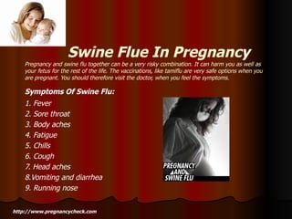 Swine Flue In Pregnancy Pregnancy and swine flu together can be a very risky combination. It can harm you as well as your fetus for the rest of the life. The vaccinations, like tamiflu are very safe options when you are pregnant. You should therefore visit the doctor, when you feel the symptoms. Symptoms Of Swine Flu:   1. Fever 2. Sore throat 3. Body aches 4. Fatigue 5. Chills 6. Cough 7. Head aches 8.Vomiting and diarrhea 9. Running nose http://www.pregnancycheck.com 
