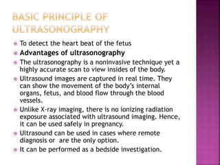  To detect the heart beat of the fetus
 Advantages of ultrasonography
 The ultrasonography is a noninvasive technique yet a
highly accurate scan to view insides of the body.
 Ultrasound images are captured in real time. They
can show the movement of the body’s internal
organs, fetus, and blood flow through the blood
vessels.
 Unlike X-ray imaging, there is no ionizing radiation
exposure associated with ultrasound imaging. Hence,
it can be used safely in pregnancy.
 Ultrasound can be used in cases where remote
diagnosis or are the only option.
 It can be performed as a bedside investigation.
 