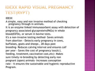 IDEXX
A simple, easy and non invasive method of checking
pregnancy through in animals.
It is an enzyme linked immunosorbent assay with detection of
pregnancy associated glycoprotein(PAGs) in whole
blood(EDTA), or serum in bovine tests.
It's a non-invasive testing method- Saves animals
from abortion - Detects early pregnancy in cows,
buffaloes, goats and sheeps , 28 days post
breeding- Reduces calving interval and ensures calf
per year - Saves the cost of pregnancy loss(A.I,
feeding, treatment,vaccination cost,etc)- Makes
sure timely re-breeding by detecting early non
pregnant (open) animals- Increases conception
rate - it ensures the sustainable and hygienic reproductive
Program.
 