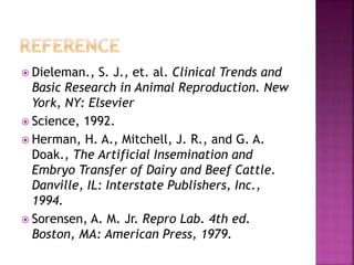  Dieleman., S. J., et. al. Clinical Trends and
Basic Research in Animal Reproduction. New
York, NY: Elsevier
 Science, 1992.
 Herman, H. A., Mitchell, J. R., and G. A.
Doak., The Artificial Insemination and
Embryo Transfer of Dairy and Beef Cattle.
Danville, IL: Interstate Publishers, Inc.,
1994.
 Sorensen, A. M. Jr. Repro Lab. 4th ed.
Boston, MA: American Press, 1979.
 