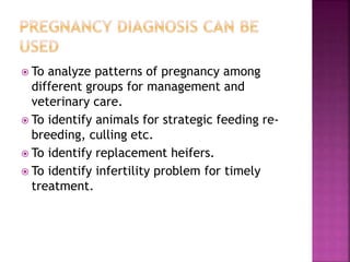  To analyze patterns of pregnancy among
different groups for management and
veterinary care.
 To identify animals for strategic feeding re-
breeding, culling etc.
 To identify replacement heifers.
 To identify infertility problem for timely
treatment.
 