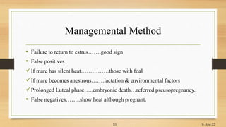Managemental Method
• Failure to return to estrus…….good sign
• False positives
If mare has silent heat……………those with foal
If mare becomes anestrous…….lactation & environmental factors
Prolonged Luteal phase…..embryonic death…referred pseusopregnancy.
• False negatives……..show heat although pregnant.
8-Apr-22
10
 