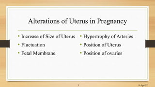 Alterations of Uterus in Pregnancy
• Increase of Size of Uterus
• Fluctuation
• Fetal Membrane
• Hypertrophy of Arteries
• Position of Uterus
• Position of ovaries
8-Apr-22
3
 