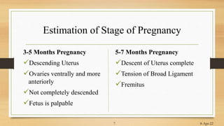 Estimation of Stage of Pregnancy
3-5 Months Pregnancy
Descending Uterus
Ovaries ventrally and more
anteriorly
Not completely descended
Fetus is palpable
5-7 Months Pregnancy
Descent of Uterus complete
Tension of Broad Ligament
Fremitus
8-Apr-22
7
 