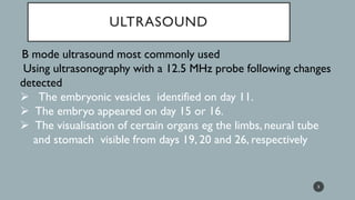 ULTRASOUND
B mode ultrasound most commonly used
Using ultrasonography with a 12.5 MHz probe following changes
detected
➢ The embryonic vesicles identified on day 11.
➢ The embryo appeared on day 15 or 16.
➢ The visualisation of certain organs eg the limbs, neural tube
and stomach visible from days 19, 20 and 26, respectively
5
 