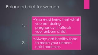 Balanced diet for women
1.
•You must know that what
you eat during
pregnancy, it affects
your unborn child.
2.
•Always eat healthy food
to make your unborn
child healthier.