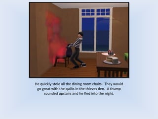 He quickly stole all the dining room chairs. They would
go great with the quilts in the thieves den. A thump
sounded upstairs and he fled into the night.
 