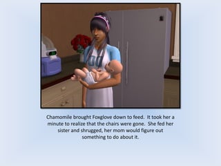 Chamomile brought Foxglove down to feed. It took her a
minute to realize that the chairs were gone. She fed her
sister and shrugged, her mom would figure out
something to do about it.
 