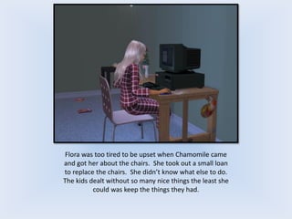 Flora was too tired to be upset when Chamomile came
and got her about the chairs. She took out a small loan
to replace the chairs. She didn’t know what else to do.
The kids dealt without so many nice things the least she
could was keep the things they had.
 