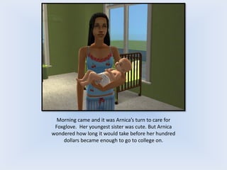 Morning came and it was Arnica’s turn to care for
Foxglove. Her youngest sister was cute. But Arnica
wondered how long it would take before her hundred
dollars became enough to go to college on.
 