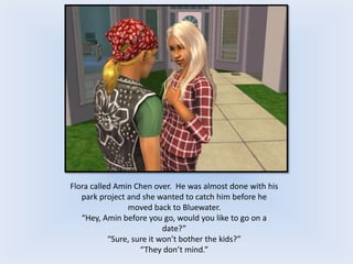 Flora called Amin Chen over. He was almost done with his
park project and she wanted to catch him before he
moved back to Bluewater.
“Hey, Amin before you go, would you like to go on a
date?”
“Sure, sure it won’t bother the kids?”
“They don’t mind.”
 