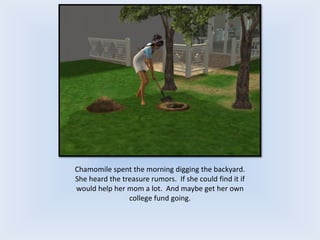Chamomile spent the morning digging the backyard.
She heard the treasure rumors. If she could find it if
would help her mom a lot. And maybe get her own
college fund going.
 