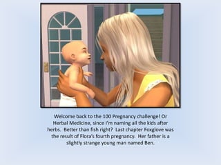 Welcome back to the 100 Pregnancy challenge! Or
Herbal Medicine, since I’m naming all the kids after
herbs. Better than fish right? Last chapter Foxglove was
the result of Flora’s fourth pregnancy. Her father is a
slightly strange young man named Ben.
 
