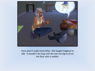 Flora wasn’t really tired either. She taught Foxglove to
talk. It wouldn’t be long until she was too big to sit on
the floor with a toddler.
 