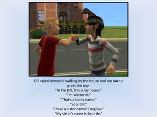 Dill spied someone walking by the house and ran out to
greet the boy.
“Hi I’m Dill, this is my house.”
“I’m Wartortle.”
“That’s a funny name.”
“So is Dill.”
“I have a sister named Foxglove.”
“My sister’s name is Squirtle.”
 