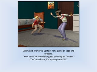 Dill invited Wartortle upstairs for a game of cops and
robbers.
“Pew pew!” Wartortle laughed pointing his ‘phaser’
“Can’t catch me, I’m space pirate Dill!”
 