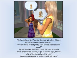 “Yay! Another sister!” Arnica shouted with glee, “Sisters
are better than stinky ol’ brothers.”
“Arnica.” Flora chided gently. “Did you do well in school
today?”
“I got a hundred dollars for being the best Simeralla
ever!” She bouced happily, “I get to keep it right, I made
a list of the things I want to buy.”
“Let me put Foxglove to bed and we’ll talk baby.”
 