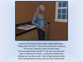 Early in the evening, Amin’s baby made itself known.
“Please don’t be twins.” Flora murmured to her stomach,
“The house is getting a little crowded baby.”
She was beginning to wonder if she was ever gonna be
able to improve the house. Luckily the triplets were
helping any way they could. Short of getting actual jobs,
Flora wanted them to focus more on their school work.
 