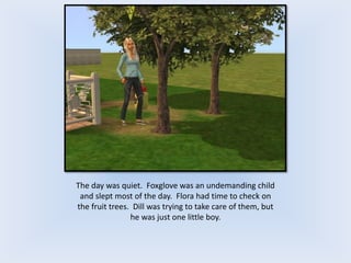 The day was quiet. Foxglove was an undemanding child
and slept most of the day. Flora had time to check on
the fruit trees. Dill was trying to take care of them, but
he was just one little boy.
 