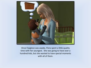 Once Foxglove was awake, Flora spent a little quality
time with her youngest. She was going to have over a
hundred kids, but she wanted to have special moments
with all of them.
 