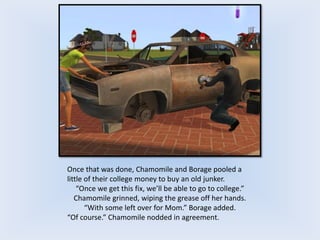 Once that was done, Chamomile and Borage pooled a
little of their college money to buy an old junker.
“Once we get this fix, we’ll be able to go to college.”
Chamomile grinned, wiping the grease off her hands.
“With some left over for Mom.” Borage added.
“Of course.” Chamomile nodded in agreement.
 