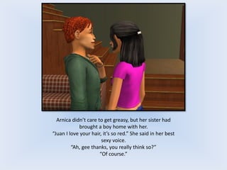 Arnica didn’t care to get greasy, but her sister had
brought a boy home with her.
“Juan I love your hair, it’s so red.” She said in her best
sexy voice.
“Ah, gee thanks, you really think so?”
“Of course.”
 