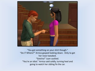 “You got something on your shirt though.”
“Do I? Where?” Arnica gasped looking down. Only to get
her nose tweaked.
“Gotcha!” Juan cackled.
“You’re an idiot.” Arnica said coldly, turning heel and
going to watch her sibling fix the car.
 