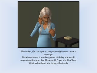 This is Ben, I’m can’t get to the phone right now. Leave a
message.
Flora heart sank, it was Foxglove’s birthday, she would
remember this one. But Flora couldn’t get a hold of Ben.
What a deadbeat, she thought furiously.
 