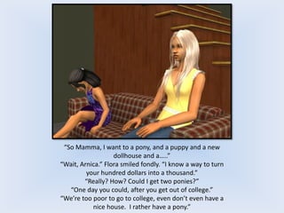 “So Mamma, I want to a pony, and a puppy and a new
dollhouse and a…..”
“Wait, Arnica.” Flora smiled fondly. “I know a way to turn
your hundred dollars into a thousand.”
“Really? How? Could I get two ponies?”
“One day you could, after you get out of college.”
“We’re too poor to go to college, even don’t even have a
nice house. I rather have a pony.”
 
