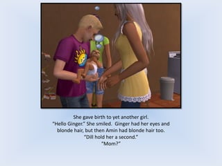 She gave birth to yet another girl.
“Hello Ginger.” She smiled. Ginger had her eyes and
blonde hair, but then Amin had blonde hair too.
“Dill hold her a second.”
“Mom?”
 