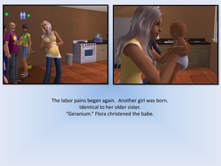 The labor pains began again. Another girl was born.
Identical to her older sister.
“Geranium.” Flora christened the babe.
 