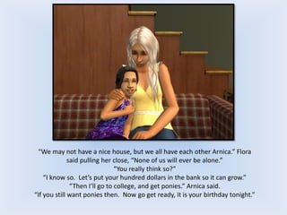 “We may not have a nice house, but we all have each other Arnica.” Flora
said pulling her close, “None of us will ever be alone.”
“You really think so?”
“I know so. Let’s put your hundred dollars in the bank so it can grow.”
“Then I’ll go to college, and get ponies.” Arnica said.
“If you still want ponies then. Now go get ready, it is your birthday tonight.”
 