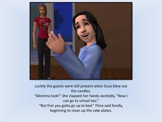 Luckily the guests were still present when Euca blew out
the candles.
“Momma look!” She clapped her hands excitedly, “Now I
can go to school too.”
“But first you gotta go up to bed.” Flora said fondly,
beginning to clean up the cake plates.
 