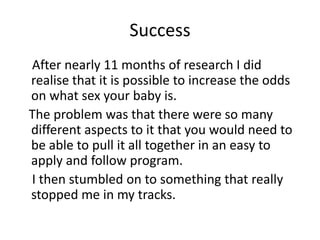 Success    After nearly 11 months of research I did realise that it is possible to increase the odds on what sex your baby is.   The problem was that there were so many different aspects to it that you would need to be able to pull it all together in an easy to apply and follow program.    I then stumbled on to something that really stopped me in my tracks. 