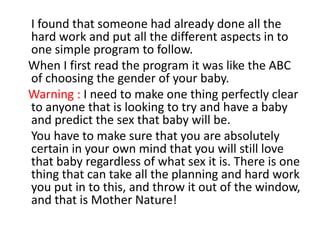     I found that someone had already done all the hard work and put all the different aspects in to one simple program to follow.   When I first read the program it was like the ABC of choosing the gender of your baby.   Warning : I need to make one thing perfectly clear to anyone that is looking to try and have a baby and predict the sex that baby will be.    You have to make sure that you are absolutely certain in your own mind that you will still love that baby regardless of what sex it is. There is one thing that can take all the planning and hard work you put in to this, and throw it out of the window, and that is Mother Nature! 
