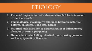 1. Placental implantation with abnormal trophoblastic invasion
of uterine vessels
2. Immunological maladaptive tolerance between maternal,
paternal (placental), and fetal tissues
3. Maternal maladaptation to cardiovascular or inflammatory
changes of normal pregnancy
4. Genetic factors including inherited predisposing genes as
well as epigenetic influences.

 