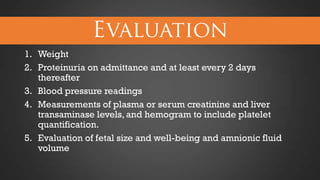 1. Weight
2. Proteinuria on admittance and at least every 2 days
thereafter
3. Blood pressure readings
4. Measurements of plasma or serum creatinine and liver
transaminase levels, and hemogram to include platelet
quantification.
5. Evaluation of fetal size and well-being and amnionic fluid
volume

 