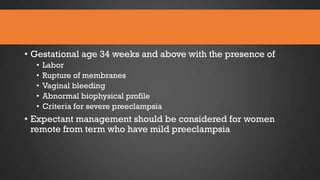 • Gestational age 34 weeks and above with the presence of
•
•
•
•
•

Labor
Rupture of membranes
Vaginal bleeding
Abnormal biophysical profile
Criteria for severe preeclampsia

• Expectant management should be considered for women
remote from term who have mild preeclampsia

 