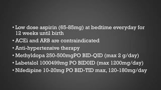 • Low dose aspirin (65-85mg) at bedtime everyday for
12 weeks until birth
• ACEi and ARB are contraindicated
• Anti-hypertensive therapy
• Methyldopa 250-500mgPO BID-QID (max 2 g/day)
• Labetalol 1000499mg PO BID0ID (max 1200mg/day)
• Nifedipine 10-20mg PO BID-TID max, 120-180mg/day

 